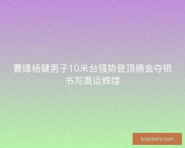 曹缘杨健男子10米台强势登顶摘金夺银书写奥运辉煌