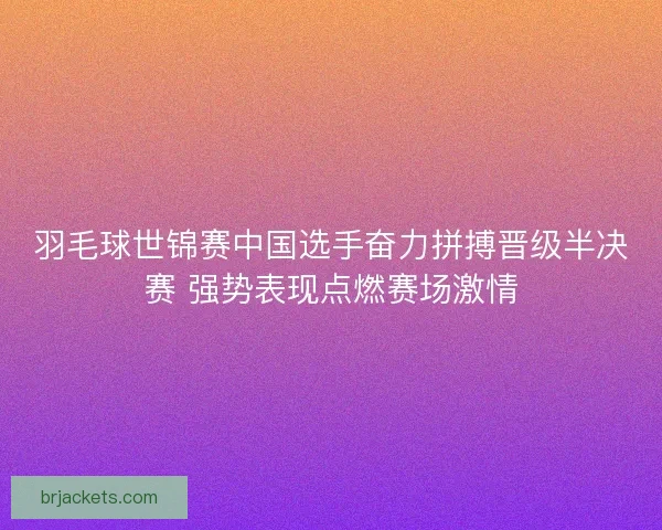 羽毛球世锦赛中国选手奋力拼搏晋级半决赛 强势表现点燃赛场激情