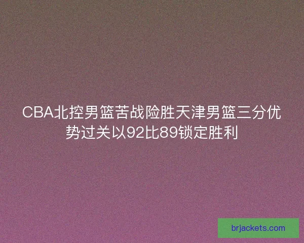 CBA北控男篮苦战险胜天津男篮三分优势过关以92比89锁定胜利 CBA北控男篮苦战险胜天津男篮三分优势过关以92比89锁定胜利