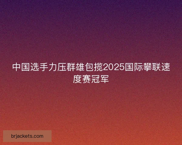 中国选手力压群雄包揽2025国际攀联速度赛冠军 中国选手力压群雄包揽2025国际攀联速度赛冠军