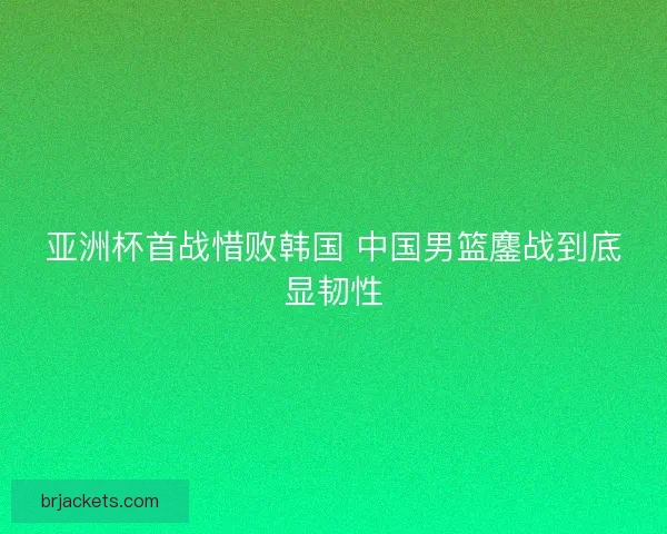 亚洲杯首战惜败韩国 中国男篮鏖战到底显韧性