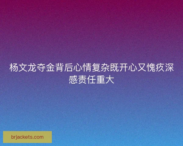 杨文龙夺金背后心情复杂既开心又愧疚深感责任重大