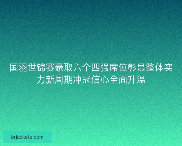 国羽世锦赛豪取六个四强席位彰显整体实力新周期冲冠信心全面升温