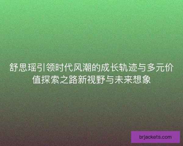 舒思瑶引领时代风潮的成长轨迹与多元价值探索之路新视野与未来想象