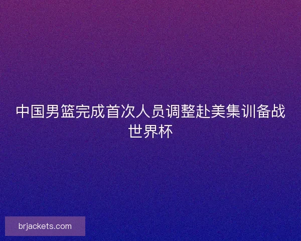 中国男篮完成首次人员调整赴美集训备战世界杯 中国男篮完成首次人员调整赴美集训备战世界杯