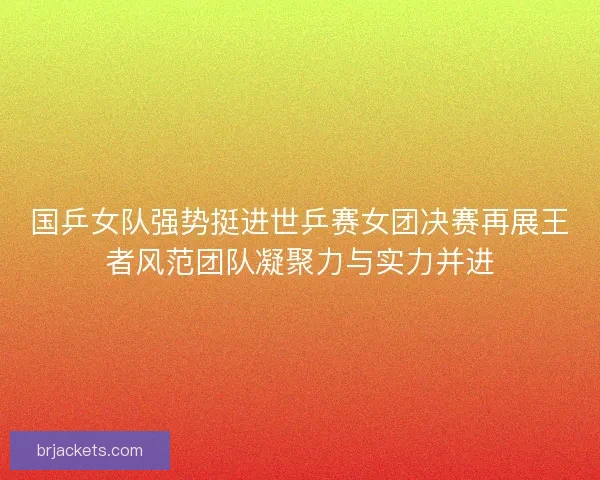 国乒女队强势挺进世乒赛女团决赛再展王者风范团队凝聚力与实力并进 国乒女队强势挺进世乒赛女团决赛再展王者风范团队凝聚力与实力并进