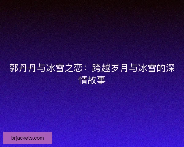 郭丹丹与冰雪之恋：跨越岁月与冰雪的深情故事