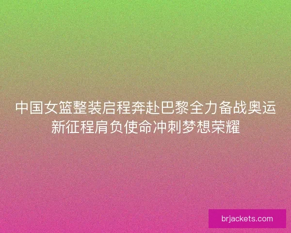 中国女篮整装启程奔赴巴黎全力备战奥运新征程肩负使命冲刺梦想荣耀 中国女篮整装启程奔赴巴黎全力备战奥运新征程肩负使命冲刺梦想荣耀