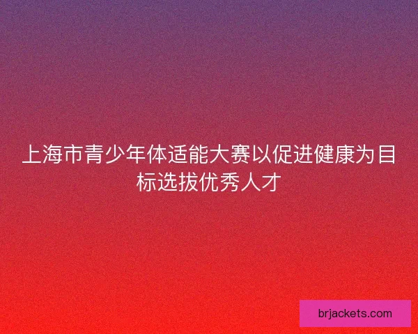 上海市青少年体适能大赛以促进健康为目标选拔优秀人才