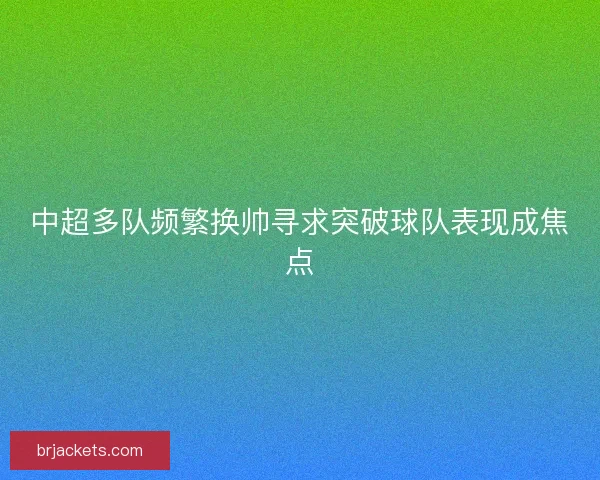中超多队频繁换帅寻求突破球队表现成焦点 中超多队频繁换帅寻求突破球队表现成焦点