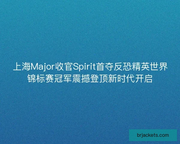 上海Major收官Spirit首夺反恐精英世界锦标赛冠军震撼登顶新时代开启