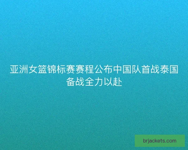 亚洲女篮锦标赛赛程公布中国队首战泰国备战全力以赴